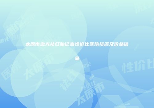 太原市激光祛红胎记高性价比医院排名及价格信息