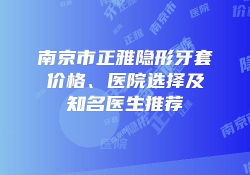 南京市正雅隐形牙套价格、医院选择及知名医生推荐