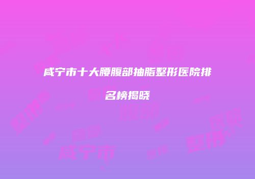 咸宁市十大腰腹部抽脂整形医院排名榜揭晓