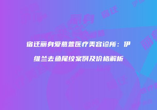 宿迁丽身爱慕萱医疗美容诊所：伊维兰去鱼尾纹案例及价格解析