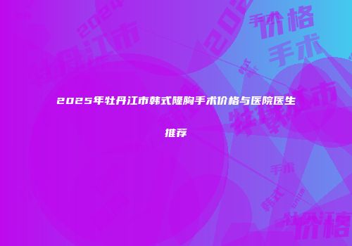 2025年牡丹江市韩式隆胸手术价格与医院医生推荐