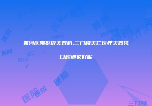 黄河医院整形美容科,三门峡美仁医疗美容凭口碑那家好呢