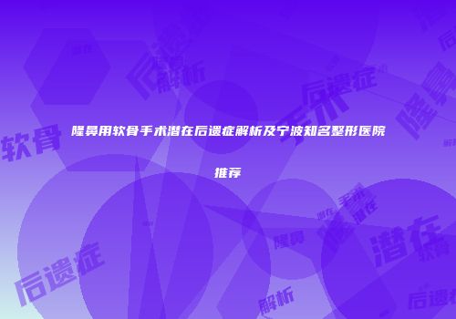 隆鼻用软骨手术潜在后遗症解析及宁波知名整形医院推荐