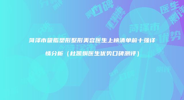 菏泽市吸脂塑形整形美容医生上榜清单前十强详情分析（杜凯娟医生优势口碑测评）