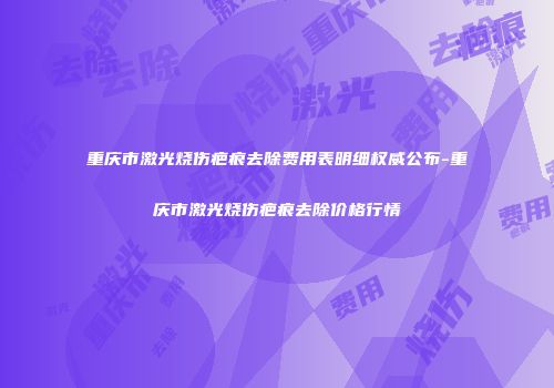 重庆市激光烧伤疤痕去除费用表明细权威公布-重庆市激光烧伤疤痕去除价格行情