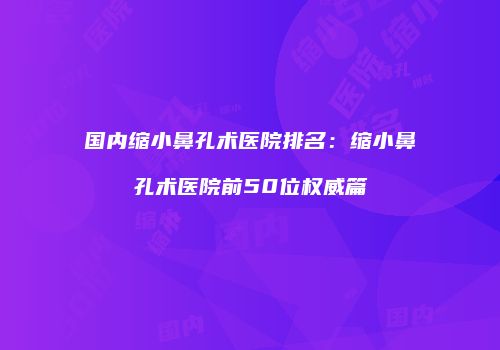 国内缩小鼻孔术医院排名：缩小鼻孔术医院前50位权威篇