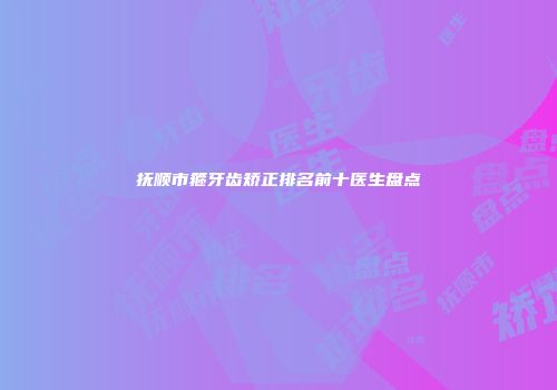 抚顺市箍牙齿矫正排名前十医生盘点