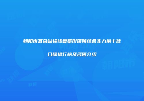 朝阳市耳朵缺损修复整形医院综合实力前十佳口碑排行榜及名医介绍