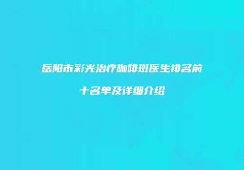 岳阳市彩光治疗咖啡斑医生排名前十名单及详细介绍