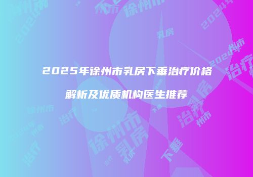 2025年徐州市乳房下垂治疗价格解析及优质机构医生推荐