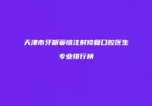 天津市牙龈萎缩注射修复口腔医生专业排行榜