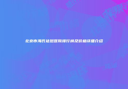 北京市海氏祛斑医院排行榜及价格详细介绍