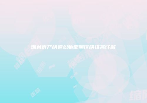 烟台市产阴道松弛缩阴医院排名详解