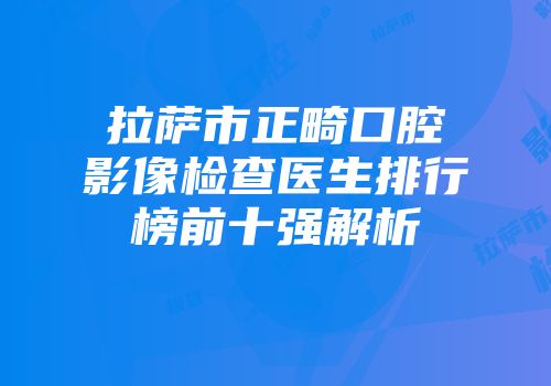 拉萨市正畸口腔影像检查医生排行榜前十强解析