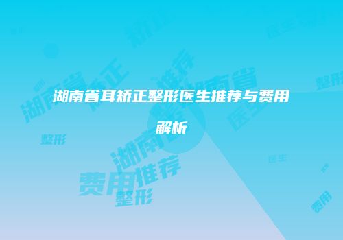 湖南省耳矫正整形医生推荐与费用解析