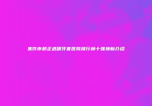焦作市矫正透明牙套医院排行榜十强焕新介绍