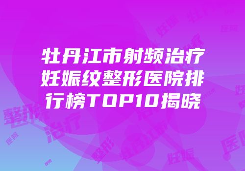 牡丹江市射频治疗妊娠纹整形医院排行榜TOP10揭晓