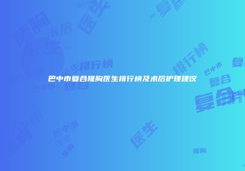 巴中市复合隆胸医生排行榜及术后护理建议