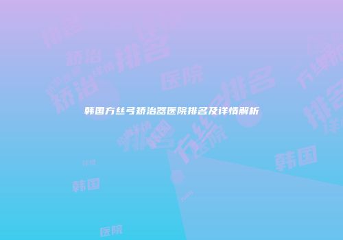 韩国方丝弓矫治器医院排名及详情解析