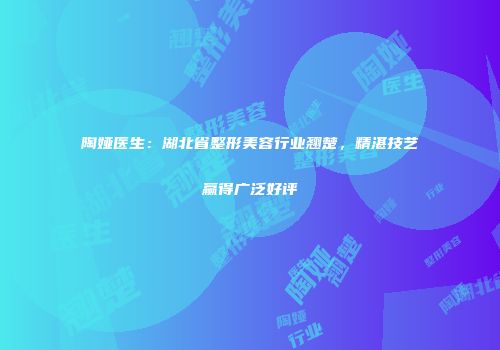 陶娅医生：湖北省整形美容行业翘楚，精湛技艺赢得广泛好评