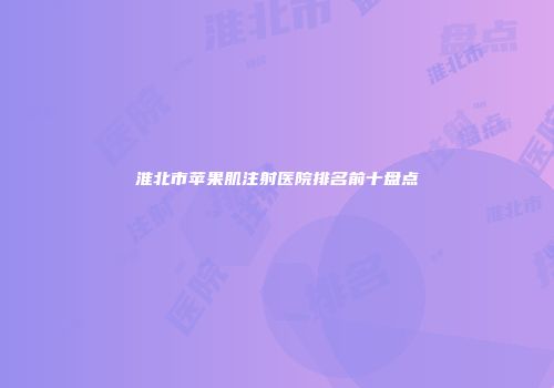 淮北市苹果肌注射医院排名前十盘点
