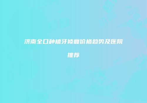 济南全口种植牙修复价格趋势及医院推荐