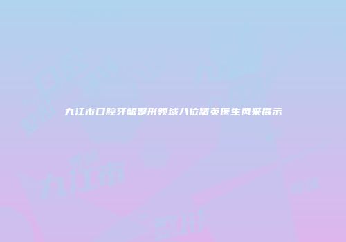 九江市口腔牙龈整形领域八位精英医生风采展示