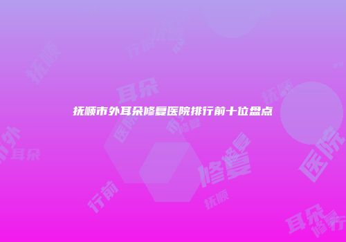 抚顺市外耳朵修复医院排行前十位盘点