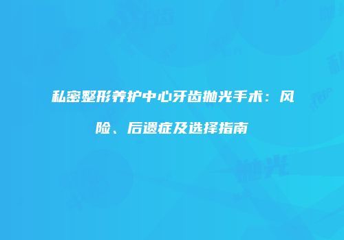私密整形养护中心牙齿抛光手术：风险、后遗症及选择指南
