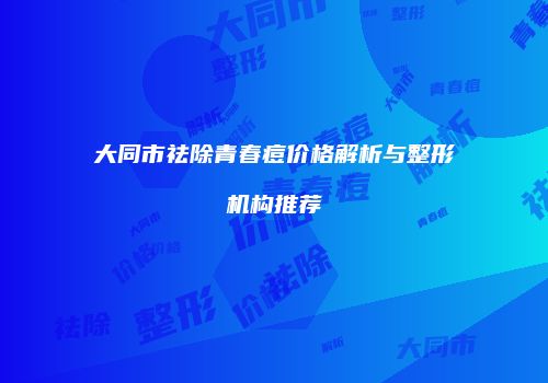 大同市祛除青春痘价格解析与整形机构推荐