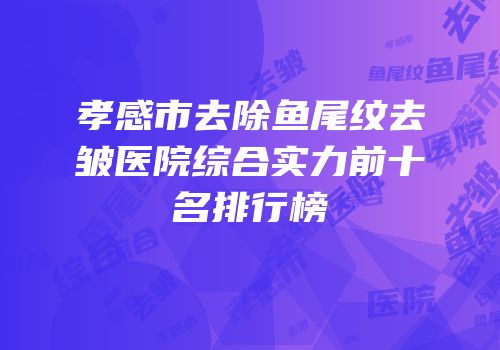 孝感市去除鱼尾纹去皱医院综合实力前十名排行榜