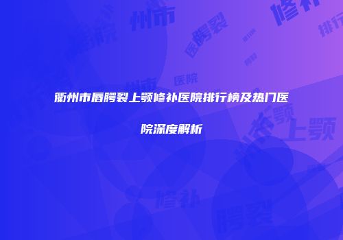衢州市唇腭裂上颚修补医院排行榜及热门医院深度解析