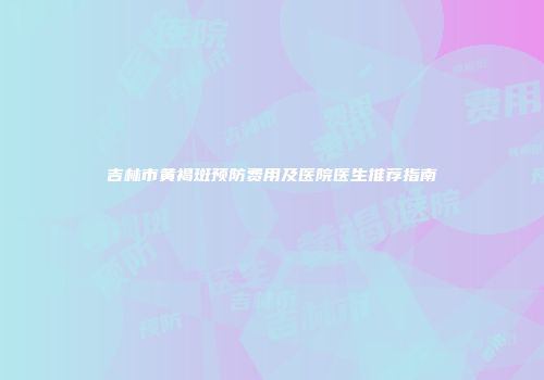 吉林市黄褐斑预防费用及医院医生推荐指南