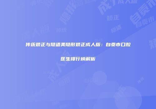 传统矫正与隐适美隐形矫正成人版：自贡市口腔医生排行榜解析