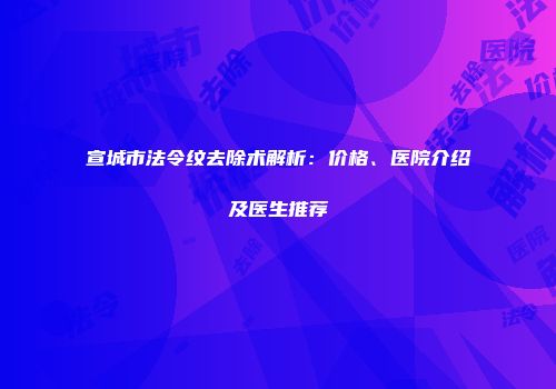 宣城市法令纹去除术解析：价格、医院介绍及医生推荐