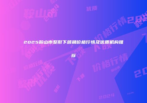 2025鞍山市整形下颌角价格行情及优质机构推荐