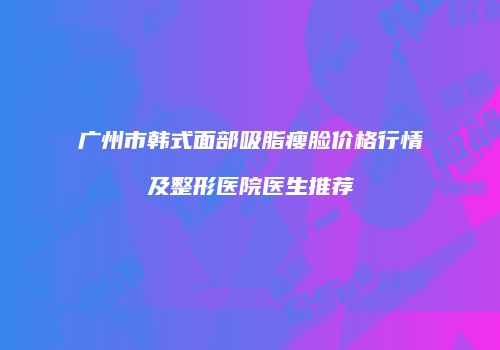 广州市韩式面部吸脂瘦脸价格行情及整形医院医生推荐