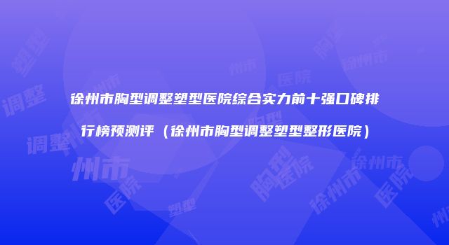 徐州市胸型调整塑型医院综合实力前十强口碑排行榜预测评（徐州市胸型调整塑型整形医院）