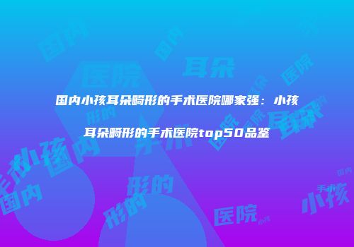 国内小孩耳朵畸形的手术医院哪家强：小孩耳朵畸形的手术医院top50品鉴
