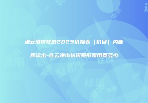 连云港市祛斑2025价格表（价目）内部版流出-连云港市祛斑整形费用要多少