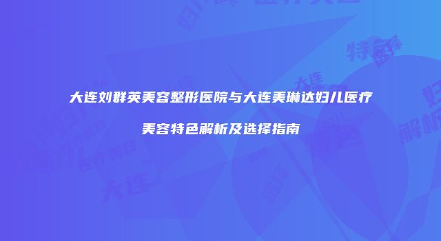 大连刘群英美容整形医院与大连美琳达妇儿医疗美容特色解析及选择指南