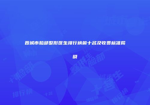 晋城市脸部整形医生排行榜前十名及收费标准揭晓