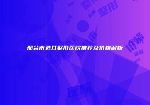 邢台市造耳整形医院推荐及价格解析