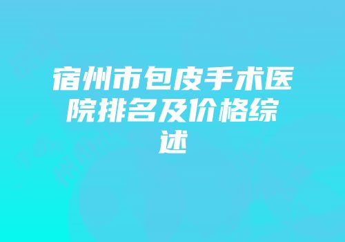 宿州市包皮手术医院排名及价格综述