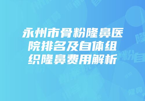 永州市骨粉隆鼻医院排名及自体组织隆鼻费用解析