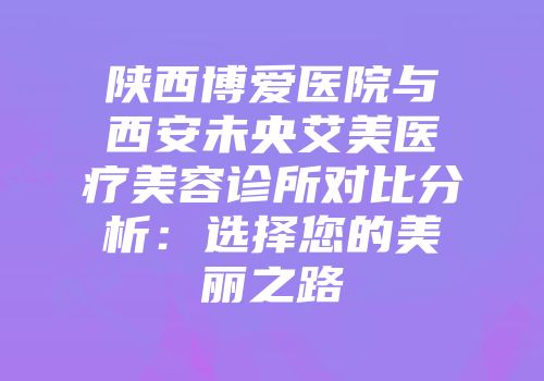 陕西博爱医院与西安未央艾美医疗美容诊所对比分析：选择您的美丽之路