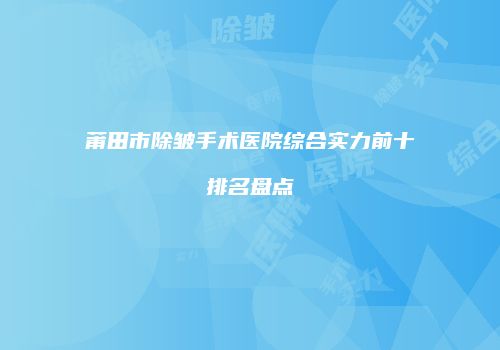 莆田市除皱手术医院综合实力前十排名盘点