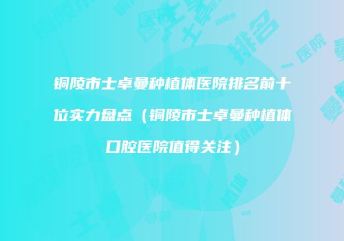 铜陵市士卓曼种植体医院排名前十位实力盘点（铜陵市士卓曼种植体口腔医院值得关注）