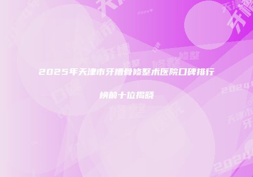 2025年天津市牙槽骨修整术医院口碑排行榜前十位揭晓