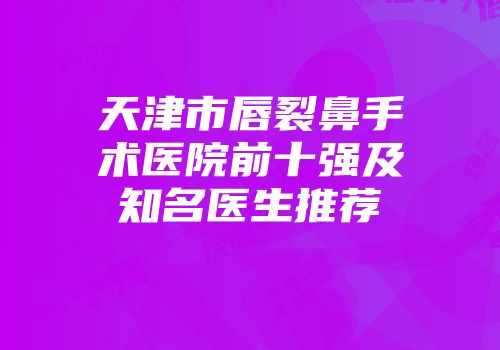 天津市唇裂鼻手术医院前十强及知名医生推荐